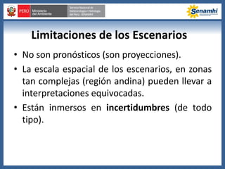 Limitaciones de los Escenarios
• No son pronósticos (son proyecciones).
• La escala espacial de los escenarios, en zonas
tan complejas (región andina) pueden llevar a
interpretaciones equivocadas.
• Están inmersos en incertidumbres (de todo
tipo).
 