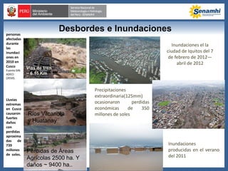 personas
afectadas
durante
las
inundaci
ones en
2010 en
Cusco
Fuente:SIN
ADECI
(2010).
Desbordes e Inundaciones
Lluvias
extremas
en Cusco
causaron
fuertes
daños
con
perdidas
aproxima
das de
739
millones
de soles.
Vias de tren
~ 6.15 Km
Pérdidas de Áreas
Agrícolas 2500 ha. Y
daños ~ 9400 ha..
Precipitaciones
extraordinaria(125mm)
ocasionaron perdidas
económicas de 350
millones de soles
Inundaciones el la
ciudad de Iquitos del 7
de febrero de 2012—
abril de 2012
Ríos Vilcanota
y Huatanay
Inundaciones
producidas en el verano
del 2011
 