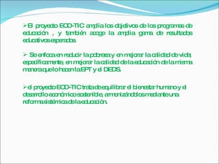El proyecto ECD-TIC amplía los objetivos de los programas de educación , y también acoge la amplia gama de resultados educativos esperados.  Se enfoca en reducir la pobreza y en mejorar la calidad de vida; específicamente, en mejorar la calidad de la educación de la misma manera que lo hacen la EPT y el DEDS.  el proyecto ECD-TIC trata de equilibrar el bienestar humano y el desarrollo económico sostenible, armonizándolos mediante una reforma sistémica de la educación. 