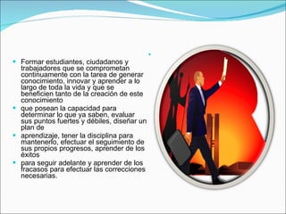 GENERACIÓN DE CONOCIMIENTO   Formar estudiantes, ciudadanos y trabajadores que se comprometan continuamente con la tarea de generar conocimiento, innovar y aprender a lo largo de toda la vida y que se beneficien tanto de la creación de este conocimiento que posean la capacidad para determinar lo que ya saben, evaluar sus puntos fuertes y débiles, diseñar un plan de aprendizaje, tener la disciplina para mantenerlo, efectuar el seguimiento de sus propios progresos, aprender de los éxitos para seguir adelante y aprender de los fracasos para efectuar las correcciones necesarias. 