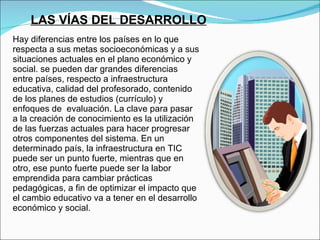 Hay diferencias entre los países en lo que respecta a sus metas socioeconómicas y a sus situaciones actuales en el plano económico y social. se pueden dar grandes diferencias entre países, respecto a infraestructura educativa, calidad del profesorado, contenido  de los planes de estudios (currículo) y enfoques de  evaluación. La clave para pasar a la creación de conocimiento es la utilización de las fuerzas actuales para hacer progresar otros componentes del sistema. En un determinado país, la infraestructura en TIC puede ser un punto fuerte, mientras que en otro, ese punto fuerte puede ser la labor emprendida para cambiar prácticas pedagógicas, a fin de optimizar el impacto que el cambio educativo va a tener en el desarrollo económico y social.  LAS VÍAS DEL DESARROLLO 