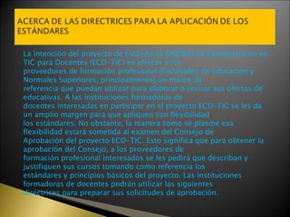 La intención del proyecto de Estándares UNESCO de Competencias en TIC para Docentes (ECD-TIC) es ofrecer a los proveedores de formación profesional [Facultades de Educación y Normales Superiores, principalmente] un marco de referencia que puedan utilizar para elaborar o revisar sus ofertas de educativas. A las instituciones formadoras de docentes interesadas en participar en el proyecto ECD-TIC se les da un amplio margen para que apliquen con flexibilidad los estándares. No obstante, la manera como se plasme esa flexibilidad estará sometida al examen del Consejo de Aprobación del proyecto ECD-TIC. Esto significa que para obtener la aprobación del Consejo, a los proveedores de formación profesional interesados se les pedirá que describan y justifiquen sus cursos tomando como referencia los estándares y principios básicos del proyecto. Las instituciones formadoras de docentes podrán utilizar las siguientes directrices para preparar sus solicitudes de aprobación. 