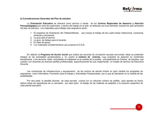 b) Consideraciones Generales del Plan de estudios
La Orientación Educativa se ofrecerá como servicio a través de los Centros Regionales de Asesoría y Atención
Psicopedagógica por zona de supervisión, y dentro del trabajo en el aula se dedicará una hora semanal durante los seis semestres
del plan de estudios. Los materiales para trabajar esta asignatura serán:
1. El programa de Orientación del Telebachillerato, que incluye el trabajo de las cuatro áreas institucional, vocacional,
personal y psicosocial
2. La guía para el alumno
3. La guía de trabajo para el docente.
4. El video de apoyo
5. Los materiales complementarios que propone la D.G.B.

En relación al Programa de Acción social que implica las acciones de vinculación escuela comunidad, éstas se pretenden
trabajar en las actividades paraescolares y, en cuanto al sistema de tutorías, cuyo propósito es asesorar en contenidos
disciplinarios a los alumnos, éstas actividades se trabajarán en la medida de lo posible, principalmente en Centros de estudios que
cuenten con docentes de diversos perfiles profesionales, específicamente los que implementan el modelo de Servicio de Estructura
Docente.

Las condiciones de infraestructura y equipamiento de los centros de estudio limitan en gran medida los propósitos de
asignaturas como Informática, Formación para el trabajo y Actividades Paraescolares, por lo que se atenderán en la medida de las
posibilidades.
Por otra parte, la plantilla docente de cada escuela cuenta con un reducido número de perfiles para atender en forma
óptima todas las asignaturas de un semestre, por esta razón el trabajo de las materias se adaptará a la situación específica de
cada plantel educativo.

12

 