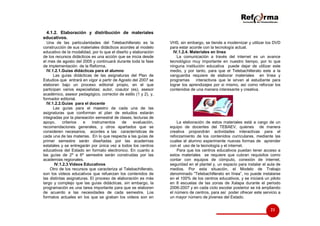 4.1.2. Elaboración y distribución de materiales
educativos.
Una de las particularidades del Telebachillerato es la
construcción de sus materiales didácticos acordes al modelo
educativo de la modalidad, por lo que el diseño y elaboración
de los recursos didácticos es una acción que se inicia desde
el mes de agosto del 2005 y continuará durante toda la fase
de implementación de la Reforma.
IV.1.2.1.Guías didácticas para el alumno
Las guías didácticas de las asignaturas del Plan de
Estudios que entrará en vigor a partir de Agosto del 2007 se
elaboran bajo un proceso editorial propio, en el que
participan varios especialistas: autor, coautor (es), asesor
académico, asesor pedagógico, corrector de estilo (1 y 2), y,
formador editorial.
IV.1.2.2.Guías para el docente
Las guías para el maestro de cada una de las
asignaturas que conforman el plan de estudios estarán
integradas por la planeaciòn semestral de clases, lecturas de
apoyo,
criterios
e
instrumentos
de
evaluación,
recomendaciones generales, y otros apartados que se
consideren necesarios, acordes a las características de
cada una de las materias. En lo que respecta a las guías de
primer semestre serán diseñadas por las academias
estatales y se entregarán por única vez a todos los centros
educativos del Estado en formato electronico. En cuanto a
las guías de 2º a 6º semestre serán construidas por las
academias regionales.
IV.1.2.3.Videos Educativos
Otro de los recursos que caracteriza al Telebachillerato,
son los videos educativos que refuerzan los contenidos de
las distintas asignaturas. El proceso de elaboración es más
largo y complejo que las guías didácticas, sin embargo, la
programación es una tarea importante para que se elaboren
de acuerdo a las necesidades de cada semestre. Los
formatos actuales en los que se graban los videos son en

VHS, sin embargo, se tiende a modernizar y utilizar los DVD
para estar acorde con la tecnología actual.
IV.1.2.4. Materiales en línea
La comunicación a través del internet es un avance
tecnológico muy importante en nuestro tiempo, por lo que
ninguna institución educativa puede dejar de utilizar este
medio, y por tanto, para que el Telebachillerato este a la
vanguardia requiere de elaborar materiales en línea y
programas
interactivos que le sirvan al estudiante para
lograr los aprendizajes por si mismo, así como reforzar los
contenidos de una manera interesante y creativa.

La elaboración de estos materiales está a cargo de un
equipo de docentes del TEBAEV, quienes de manera
creativa propondrán actividades interactivas para el
reforzamiento de los contenidos curriculares, mediante las
cuales el alumno experimente nuevas formas de aprender
con el uso de la tecnología y el internet.
Para que los centros educativos puedan tener acceso a
estos materiales se requiere que cubran requisitos como
contar con equipos de cómputo, conexión de internet,
seguridad en el plantel y, un espacio para instalar el aula de
medios. Por esta situación, el Modelo de Trabajo
denominado “Telebachillerato en línea”, no puede instalarse
en el 100% de los centros educativos, y se iniciará un piloto
en 8 escuelas de las zonas de Xalapa durante el periodo
2006-2007 y en cada ciclo escolar posterior se irá ampliando
el número de centros, para así poder ofrecer este servicio a
un mayor número de jóvenes del Estado.

21

 