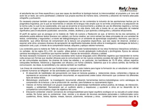 el estudiante lea con fines específicos y que sea capaz de identificar la tipología textual, la intencionalidad, el propósito y el tono del
autor de un texto, así como parafrasear y elaborar sus propios escritos de manera clara, coherente y utilizando de manera adecuada
ortografía y puntuación.
Es necesario precisar también que éstas asignaturas contemplan en los contenidos la inclusión de las aportaciones hechas por la
pragmática lingüística, por lo que se recomienda un estudio de la lengua más amplio que no se limite únicamente a la adquisición de
la norma culta, lo cual no es cuestionable, sino que se encamine al reconocimiento y análisis de uso de diferentes registros y normas
que tienen un lugar en las comunicaciones interpersonales de la vida diaria, todo ello a través de un uso adecuado de material
significativo para el estudiante (publicidad, canciones, chistes, etcétera) y que aprenda a distinguirlos y utilizarlos eficazmente.
El perfil de egreso que se persigue en la materia de Taller de Lectura y Redacción es que, al término de los dos semestres, el
estudiante pueda elaborar textos diversos con calidad y en forma creativa, así como extraer las ideas principales de una variedad de
textos, comentarlas y negociarlas ( a través del diálogo/dialogía) en un ambiente de aprendizaje cooperativo. Asimismo, que sea un
estudiante que utilice técnicas de comprensión de la lectura con propósitos específicos, que sea capaz de observar, analizar y
exponer ante otros, procesos diversos de apropiación de significados textuales donde utilice la investigación, estrategias de lectura y
exposición oral y que, a través de la comprensión textual, adquiera y aplique valores humanos.
Los contenidos para la materia de Taller de Lectura y Redacción están fundamentados en los retos fronterizos interactivos verbales y
no verbales de los siglos XX y XXI, de nuestra aldea global o mundo globalizado multicultural y plurilingüista. Época de veloces
cambios tecnológicos y científicos que imprime también marcas de renovación, eficacia y calidad.
Se hace necesario incorporar a los curriculos escolares tanto nuevos lenguajes como diferentes registros que trascienden la norma
culta porque son formas que resultan eficaces para la comunicación en los nuevos contextos sociales del siglo XXI. Observamos que
en las comunidades escolares, los jóvenes de todas las edades y, en particular, los bachilleres de 15-18 años, utilizan registros
coloquiales familiares, folclóricos y regionales con eficacia y en forma cotidiana. Sabemos que si la cultura cambia, las formas de
comunicación, las ideas, la sensibilidad y los valores también se modifican.
Las líneas de orientación curricular que fundamentan y apoyan a esta materia para lograr la formación de un estudiante con calidad
y valores humanos se reflejarán en las actividades que realizarán los alumnos :
• El desarrollo de habilidades del pensamiento con base en lecturas guiadas y redacciones claras, coherentes y lógicas se
representa en acciones de investigación documental, en exposiciones orales sobre información que contienen los diferentes
tipos de textos leídos.
• Metodología: practicarán la investigación documental utilizando herramientas teórico-metodológicas como estrategias de
comprensión de la lectura y de la producción de escritos, para fortalecer su razonamiento lógico.
• Valores: en forma individual o en grupos cooperativos de aprendizaje manifestarán actitud positiva, de trabajo, de interacción,
respeto, y solidaridad. Demostrarán ser un auditorio atento y respetuoso; y ayudarán a otros en su desarrollo de la
competencia comunicativa y logro de objetivos del curso.
• Educación ambiental: crearán conciencia de corresponsabilidad para lograr equilibrio ecológico en su escuela al cuidar áreas
verdes. No fumar para no contaminar. Usar, reciclar y no abusar de recursos escolares personales o institucionales como
cuadernos, libros, textos, lápices, mesas, bancos, pizarrones, ventanas y otros; contempla tener conciencia clara de la

34

 