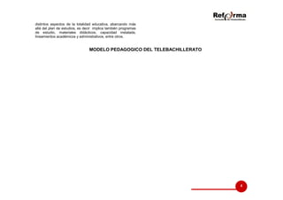 distintos aspectos de la totalidad educativa, abarcando más
allá del plan de estudios, es decir implica también programas
de estudio, materiales didácticos, capacidad instalada,
lineamientos académicos y administrativos, entre otros.

MODELO PEDAGOGICO DEL TELEBACHILLERATO

4

 