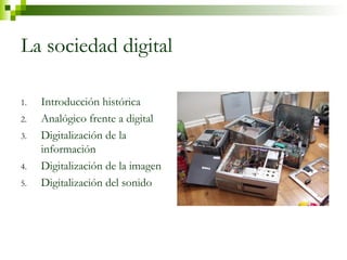 La sociedad digital 
1. Introducción histórica 
2. Analógico frente a digital 
3. Digitalización de la 
información 
4. Digitalización de la imagen 
5. Digitalización del sonido 
 