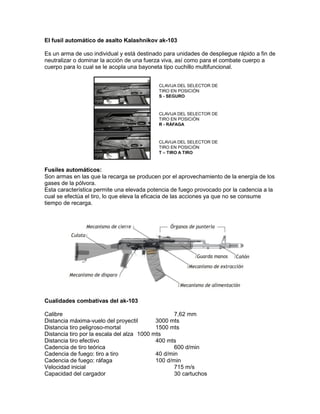 El fusil automático de asalto Kalashnikov ak-103
Es un arma de uso individual y está destinado para unidades de despliegue rápido a fin de
neutralizar o dominar la acción de una fuerza viva, así como para el combate cuerpo a
cuerpo para lo cual se le acopla una bayoneta tipo cuchillo multifuncional.
Fusiles automáticos:
Son armas en las que la recarga se producen por el aprovechamiento de la energía de los
gases de la pólvora.
Esta característica permite una elevada potencia de fuego provocado por la cadencia a la
cual se efectúa el tiro, lo que eleva la eficacia de las acciones ya que no se consume
tiempo de recarga.
Cualidades combativas del ak-103
Calibre 7,62 mm
Distancia máxima-vuelo del proyectil 3000 mts
Distancia tiro peligroso-mortal 1500 mts
Distancia tiro por la escala del alza 1000 mts
Distancia tiro efectivo 400 mts
Cadencia de tiro teórica 600 d/min
Cadencia de fuego: tiro a tiro 40 d/min
Cadencia de fuego: ráfaga 100 d/min
Velocidad inicial 715 m/s
Capacidad del cargador 30 cartuchos
 