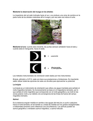 Mediante la observación del musgo en los árboles:
La trayectoria del sol está inclinada hacia el sur y se produce una zona de sombra en la
parte norte de los árboles creándose allí el musgo y por eso este nos indica el norte.
Mediante la luna: cuando esta creciente, las puntas siempre señalarán hacia el este y
cuando está en menguante, hacia el oeste.
Los métodos instrumentales de orientación están dados por tres instrumentos:
Brújula, altímetro y G.P.S. cada uno tiene sus prestaciones y limitaciones. Es importante
saber utilizar todas las opciones de cada uno de ellos para aprovechar su potencial.
La brújula
La brújula es un instrumento de orientación que utiliza una aguja imantada para señalar el
norte magnético terrestre. Su funcionamiento se basa en el magnetismo terrestre, por lo
que señala el norte magnético que corresponde con el norte geográfico y es inútil en las
zonas polares norte y sur debido a la convergencia de las líneas de fuerza del campo
magnético terrestre.
Azimut
Es la distancia angular medida en sentido a las agujas del reloj de un punto cualquiera
hacia el norte terrestre; en tal sentido su unidad de medida son los grados sexagesimales
o milesimales tomando como referencia una circunferencia. Los azimuts pueden se
azimut geográfico o verdadero azimut magnético, o azimut reticular.
 
