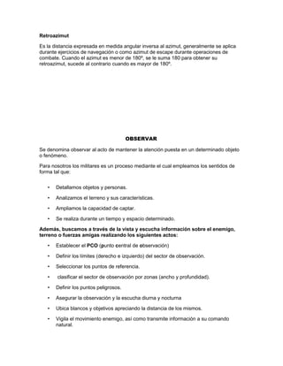 Retroazimut
Es la distancia expresada en medida angular inversa al azimut, generalmente se aplica
durante ejercicios de navegación o como azimut de escape durante operaciones de
combate. Cuando el azimut es menor de 180º, se le suma 180 para obtener su
retroazimut, sucede al contrario cuando es mayor de 180º.
OBSERVAR
Se denomina observar al acto de mantener la atención puesta en un determinado objeto
o fenómeno.
Para nosotros los militares es un proceso mediante el cual empleamos los sentidos de
forma tal que:
• Detallamos objetos y personas.
• Analizamos el terreno y sus características.
• Ampliamos la capacidad de captar.
• Se realiza durante un tiempo y espacio determinado.
Además, buscamos a través de la vista y escucha información sobre el enemigo,
terreno o fuerzas amigas realizando los siguientes actos:
• Establecer el PCO (punto central de observación)
• Definir los límites (derecho e izquierdo) del sector de observación.
• Seleccionar los puntos de referencia.
• clasificar el sector de observación por zonas (ancho y profundidad).
• Definir los puntos peligrosos.
• Asegurar la observación y la escucha diurna y nocturna
• Ubica blancos y objetivos apreciando la distancia de los mismos.
• Vigila el movimiento enemigo, así como transmite información a su comando
natural.
 