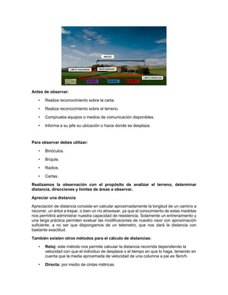 Antes de observar:
• Realiza reconocimiento sobre la carta.
• Realiza reconocimiento sobre el terreno.
• Comprueba equipos o medios de comunicación disponibles.
• Informa a su jefe su ubicación o hacia donde se desplaza.
Para observar debes utilizar:
• Binóculos.
• Brújula.
• Radios.
• Cartas.
Realizamos la observación con el propósito de analizar el terreno, determinar
distancia, direcciones y límites de áreas a observar.
Apreciar una distancia
Apreciación de distancia consiste en calcular aproximadamente la longitud de un camino a
recorrer, un árbol a trepar, o bien un río atravesar, ya que el conocimiento de estas medidas
nos permitirá administrar nuestra capacidad de resistencia. Solamente un entrenamiento y
una larga práctica permiten evaluar las modificaciones de nuestro visor con aproximación
suficiente, a no ser que dispongamos de un telemetro, que nos dará la distancia con
bastante exactitud.
También existen otros métodos para el cálculo de distancias:
• Reloj: este método nos permite calcular la distancia recorrida dependiendo la
velocidad con que el individuo de desplace x el tiempo en que lo haga, teniendo en
cuenta que la media aproximada de velocidad de una columna a pie es 5km/h.
• Directa: por medio de cintas métricas.
 