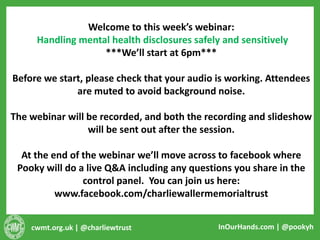 cwmt.org.uk | @charliewtrust InOurHands.com | @pookyh
Welcome to this week’s webinar:
Handling mental health disclosures safely and sensitively
***We’ll start at 6pm***
Before we start, please check that your audio is working. Attendees
are muted to avoid background noise.
The webinar will be recorded, and both the recording and slideshow
will be sent out after the session.
At the end of the webinar we’ll move across to facebook where
Pooky will do a live Q&A including any questions you share in the
control panel. You can join us here:
www.facebook.com/charliewallermemorialtrust
 