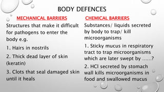 BODY DEFENCES
MECHANICAL BARRIERS
Structures that make it difficult
for pathogens to enter the
body e.g.
1. Hairs in nostrils
2. Thick dead layer of skin
(keratin)
3. Clots that seal damaged skin
until it heals
CHEMICAL BARRIERS
Substances/ liquids secreted
by body to trap/ kill
microorganisms
1. Sticky mucus in respiratory
tract to trap microorganisms
which are later swept by ……?
2. HCl secreted by stomach
wall kills microorganisms in
food and swallowed mucus
 