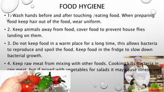 FOOD HYGIENE
• 1. Wash hands before and after touching /eating food. When preparing
food keep hair out of the food, wear uniform.
• 2. Keep animals away from food, cover food to prevent house flies
landing on them.
• 3. Do not keep food in a warm place for a long time, this allows bacteria
to reproduce and spoil the food. Keep food in the fridge to slow down
bacterial growth.
• 4. Keep raw meat from mixing with other foods. Cooking kills bacteria in
raw meat, but if mixed with vegetables for salads it may cause illness.
 