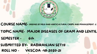 TOPIC NAME-
COURSE NAME-
SEMESTER - 6th
SUBMITTED BY- RABIRANJAN SETHI
MAJOR DISEASES OF GRAM AND LENTIL
DISEASE OF FIELD AND HORTICULTURAL CROPS AND MANAGEMENT -2
ROLL NO - VKSCOA -48-2020-21
 