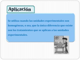 Se utiliza cuando las unidades experimentales son
homogéneas, o sea, que la única diferencia que existe
son los tratamientos que se aplican a las unidades
experimentales.
 