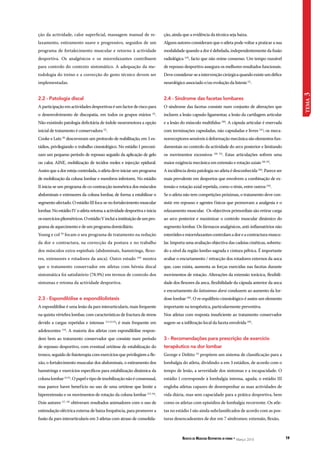 Revista de Medicina Desportiva in forma * Março 2010 19 
tema 3 
ção, ainda que a evidência da técnica seja baixa. 
Alguns autores consideram que o atleta pode voltar a praticar a sua 
modalidade quando a dor é debelada, independentemente da fusão 
radiológica (19), facto que não reúne consenso. Um tempo razoável 
de repouso desportivo assegura os melhores resultados funcionais. 
Deve considerar-se a intervenção cirúrgica quando existe um défice 
neurológico associado e/ou evolução da listesis (2). 
2.4 - Síndrome das facetas lombares 
O síndrome das facetas consiste num conjunto de alterações que 
incluem a lesão capsulo-ligamentar, a lesão da cartilagem articular 
e a lesão do músculo multifidus (20). A cápsula articular é enervada 
com terminações capsuladas, não capsuladas e livres (21); os meca-norreceptores 
sensíveis á deformação mecânica são elementos fun-damentais 
no controlo da actividade do arco posterior e limitando 
os movimentos excessivos (20, 22). Estas articulações sofrem uma 
maior exigência mecânica em extensão e rotação axiais (20, 23). 
A incidência desta patologia no atleta é desconhecida (20). Parece ser 
mais prevalente em desportos que envolvem a combinação de ex-tensão 
e rotação axial repetida, como o ténis, entre outros (24). 
Se o atleta não tem competições próximas, o tratamento deve con-sistir 
em repouso e agentes físicos que promovam a analgesia e o 
relaxamento muscular. Os objectivos primordiais são retirar carga 
ao arco posterior e maximizar o controlo muscular dinâmico do 
segmento lombar. Os fármacos analgésicos, anti-inflamatórios não 
esteróides e miorrelaxantes controlam a dor e a contractura muscu-lar. 
Importa uma avaliação objectiva das cadeias cinéticas, sobretu-do 
a nível da região lombo-sagrada e cintura pélvica. É importante 
avaliar o encurtamento / retracção dos rotadores externos da anca 
que, caso exista, aumenta as forças exercidas nas facetas durante 
movimentos de rotação. Alterações da extensão torácica, flexibili-dade 
dos flexores da anca, flexibilidade da cápsula anterior da anca 
e encurtamento do latissimus dorsi conduzem ao aumento da lor-dose 
lombar (20). O re-equilíbrio cinesiológico é assim um elemento 
importante na terapêutica, particularmente preventiva. 
Nos atletas com resposta insuficiente ao tratamento conservador 
sugere-se a infiltração local da faceta envolvida (20). 
3 - Recomendações para prescrição de exercício 
terapêutico na dor lombar 
George e Delitto (3) propõem um sistema de classificação para a 
lombalgia do atleta, dividindo-a em 3 estádios, de acordo com o 
tempo de lesão, a severidade dos sintomas e a incapacidade. O 
estádio I corresponde à lombalgia intensa, aguda; o estádio III 
engloba atletas capazes de desempenhar as suas actividades de 
vida diária, mas sem capacidade para a prática desportiva, bem 
como os atletas com episódios de lombalgia recorrente. Os atle-tas 
no estádio I são ainda subclassificados de acordo com as pos-turas 
desencadeantes de dor em 7 síndromes: extensão, flexão, 
ção da actividade, calor superficial, massagem manual de re-laxamento, 
estiramento suave e progressivo, seguidos de um 
programa de fortalecimento muscular e retorno à actividade 
desportiva. Os analgésicos e os miorrelaxantes contribuem 
para controlo do contexto sintomático. A adequação da me-todologia 
do treino e a correcção do gesto técnico devem ser 
implementadas. 
2.2 - Patologia discal 
A participação em actividades desportivas é um factor de risco para 
o desenvolvimento de discopatia, em todos os grupos etários (2). 
Não existindo patologia deficitária de índole neuromotora a opção 
inicial de tratamento é conservadora (2). 
Cooke e Lutz (8) descreveram um protocolo de reabilitação, em 5 es-tádios, 
privilegiando o trabalho cinesiológico. No estádio I preconi-zam 
um pequeno período de repouso seguido da aplicação de gelo 
ou calor, AINE, mobilização de tecidos moles e injecção epidural. 
Assim que a dor esteja controlada, o atleta deve iniciar um programa 
de mobilização da coluna lombar e membros inferiores. No estádio 
II inicia-se um programa de co-contracção isométrica dos músculos 
abdominais e extensores da coluna lombar, de forma a estabilizar o 
segmento afectado. O estádio III foca-se no fortalecimento muscular 
lombar. No estádio IV o atleta retoma a actividade desportiva e inicia 
os exercícios pliométricos. O estádio V inclui a instituição de um pro-grama 
de aquecimento e de um programa domiciliário. 
Young e col (9) focam o seu programa de tratamento na redução 
da dor e contractura, na correcção da postura e no trabalho 
dos músculos extra-espinhais (abdominais, hamstrings, flexo-res, 
extensores e rotadores da anca). Outro estudo (10) mostra 
que o tratamento conservador em atletas com hérnia discal 
sintomática foi satisfatório (78.9%) em termos de controlo dos 
sintomas e retoma da actividade desportiva. 
2.3 - Espondilólise e espondilolistesis 
A espondilólise é uma lesão da pars interarticularis, mais frequente 
na quinta vértebra lombar, com características de fractura de stress 
devido a cargas repetidas e intensas (11,12,13); é mais frequente em 
adolescentes (14). A maioria dos atletas com espondilólise respon-dem 
bem ao tratamento conservador que consiste num período 
de repouso desportivo, com eventual ortótese de estabilização do 
tronco, seguido de fisioterapia com exercícios que privilegiem a fle-xão, 
o fortalecimento muscular dos abdominais, o estiramento dos 
hamstrings e exercícios específicos para estabilização dinâmica da 
coluna lombar (2,15). O papel e tipo de imobilização não é consensual, 
mas parece haver benefício no uso de uma ortótese que limite a 
hiperextensão e os movimentos de rotação da coluna lombar (13, 16). 
Dois autores (17, 18) obtiveram resultados animadores com o uso de 
estimulação eléctrica externa de baixa frequência, para promover a 
fusão da pars interarticularis em 3 atletas com atraso de consolida- 
 