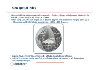 Geo-spatial index

• Geo-spatial information concerns the geometry of points, shapes and distances relative to the
  surface of the Earth (or any spherical object).
• When using OWLIM-SE all angles are in decimal degrees with the latitude ranging from -90 to
  +90 degrees and the longitude ranging from -180 to +180 degrees.




• airports have a reference point given by latitude, longitude and altitude;
• political boundaries can be specified by polygons where each vertex is a 2-Dimensional
  latitude/longitude pair.
 