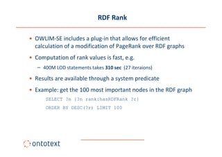 RDF Rank

• OWLIM-SE includes a plug-in that allows for efficient
  calculation of a modification of PageRank over RDF graphs
• Computation of rank values is fast, e.g.
   – 400M LOD statements takes 310 sec (27 iteraions)

• Results are available through a system predicate
• Example: get the 100 most important nodes in the RDF graph
      SELECT ?n {?n rank:hasRDFRank ?r}
      ORDER BY DESC(?r) LIMIT 100
 