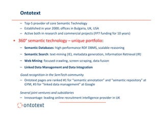 Ontotext
   – Top-5 provider of core Semantic Technology
   – Established in year 2000; offices in Bulgaria, UK, USA
   – Active both in research and commercial projects (FP7 funding for 10 years)

• 360° semantic technology – unique portfolio:
   – Semantic Databases: high-performance RDF DBMS, scalable reasoning
   – Semantic Search: text-mining (IE), metadata generation, Information Retrieval (IR)
   – Web Mining: focused crawling, screen scraping, data fusion
   – Linked Data Management and Data Integration

   Good recognition in the SemTech community
   – Ontotext pages are ranked #1 for “semantic annotation” and “semantic repository” at
     GYM, #3 for “linked data management” at Google

   Several joint ventures and subsidiaries
   – Innovantage: leading online recruitment intelligence provider in UK
 