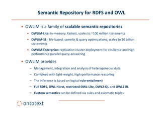 Semantic Repository for RDFS and OWL

• OWLIM is a family of scalable semantic repositories
   • OWLIM-Lite: in-memory, fastest, scales to ~100 million statements
   • OWLIM-SE: file-based, sameAs & query optimizations, scales to 20 billion
     statements
   • OWLIM-Enterprise: replication cluster deployment for resilience and high
     performance parallel query-answering

• OWLIM provides
    – Management, integration and analysis of heterogeneous data
    – Combined with light-weight, high-performance reasoning
    – The inference is based on logical rule-entailment
    – Full RDFS, OWL Horst, restricted OWL-Lite, OWL2-QL and OWL2 RL
    – Custom semantics can be defined via rules and axiomatic triples
 