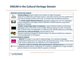 OWLIM in the Cultural Heritage Domain

Selected commercial projects
          ResearchSpace project funded by the Andrew W. Mellon Foundation
          Support for collaborative web-based research, information sharing and web publishing for
          the cultural heritage scholarly community. An Ontotext-led international consortium.
             The Polish Digital National Museum aggregates artifacts from over 70 contributing
           cultural institutions in the Digital Libraries Federation PIONIER Network using OWLIM
           repository of Ontotext
            LODAC (Linked Open Data in Academia), Japan's National Institute of Informatics
           aggregates various information across multiple Japanese resources as LOD. The system
           uses 8 OWLIM nodes and aggregates 19 collections with 700 000 entities and 15M triples.
            SemTech for Cultural Heritage project funded by ITCC
           Semantic publishing of Bulgarian cultural heritage to Europeana Establishing a Bulgarian
            technical aggregator for Europeana
Selected research projects
            MOLTO FP7 project, a use case in cultural heritage for a semantic knowledge
           representationinfrastructure for querying RDF and presenting query results, includes close
           to 9K museum objects from two collections of The Gothenburg City
             Charisma (Cultural Heritage Advanced Research Infrastructures) an EU-funded
           integrating activity project, a consortium of 21 partners, metadata from 6 major European
           cultural institutions has selected OWLIM repository of Ontotext
 
