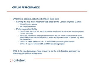 OWLIM PERFORMANCE



•   OWLIM is a scalable, robust and efficient triple store
     – Serving the two most important web-sites for the London Olympic Games
         • Official Olympics website
         • BBC Olympics website
     – Performance highlights
         • OWLIM loads the 100M and the 200M datasets almost twice as fast as the next best product
           (17 min. for 100M)
         • Best query performance among those repositories that can handle update and multi-client
           query tasks (5,285 Query-mixes-per-hour, where a query mix contains 25 queries; e.g. about
           100 queries/sec)
         • OWLIM v5 is 43% faster than v.4.3 on the BSBM Explore and Update scenario
         • OWLIM v5 requires between 25% and 70% less storage space



•   OWL 2 RL-type languages have proven to be the only feasible approach for
    reasoning with billion statements
 