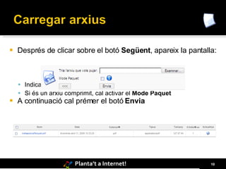    Després de clicar sobre el botó Següent, apareix la pantalla:



     Indicar on es troba l’arxiu que es vol carregar.
     Si és un arxiu comprimit, cal activar el Mode Paquet
   A continuació cal prémer el botó Envia




                        Planta’t a Internet!                   10
 