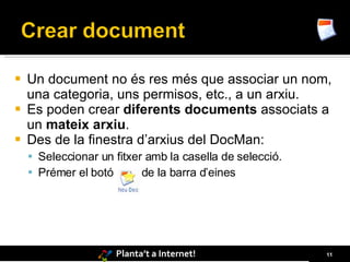    Un document no és res més que associar un nom,
    una categoria, uns permisos, etc., a un arxiu.
   Es poden crear diferents documents associats a
    un mateix arxiu.
   Des de la finestra d’arxius del DocMan:
     Seleccionar un fitxer amb la casella de selecció.
     Prémer el botó       de la barra d’eines




                     Planta’t a Internet!                 11
 
