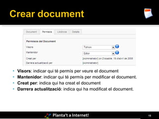  Visors: indicar qui té permís per veure el document
 Mantenidor: indicar qui té permís per modificar el document.
 Creat per: indica qui ha creat el document
 Darrera actualització: indica qui ha modificat el document.




                    Planta’t a Internet!                         15
 