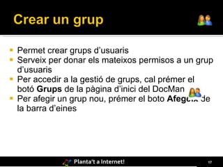    Permet crear grups d’usuaris
   Serveix per donar els mateixos permisos a un grup
    d’usuaris
   Per accedir a la gestió de grups, cal prémer el
    botó Grups de la pàgina d’inici del DocMan
   Per afegir un grup nou, prémer el boto Afegeix de
    la barra d’eines




                  Planta’t a Internet!             17
 