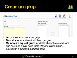    Grup: indicar un nom pel grup
   Descripció: una descripció breu pel grup
   Membres a aquest grup: fer doble clic sobre els usuaris
    que es volen afegir de la llista Usuaris Disponibles.
    S’afegiran a Usuaris a aquest grup.

                    Planta’t a Internet!                      18
 