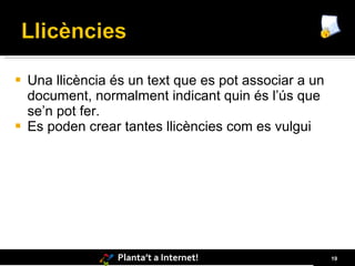    Una llicència és un text que es pot associar a un
    document, normalment indicant quin és l’ús que
    se’n pot fer.
   Es poden crear tantes llicències com es vulgui




                  Planta’t a Internet!                  19
 