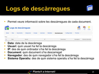    Permet veure informació sobre les descàrregues de cada document.




   Data: data de la descàrrega
   Usuari: quin usuari ha fet la descàrrega
   IP: des de quin ordinador s’ha fet la descàrrega
   Document: quin document s’ha descarregat
   Navegador: des de quin navegador s’ha fet la descàrrega
   Sistema Operatiu: des de quin sistema operatiu s’ha fet la descàrrega



                        Planta’t a Internet!                           21
 