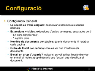    Configuració General
     La secció es troba caiguda: desactivar el docman als usuaris
      normals
     Extensions visibles: extensions d’arxius permeses, separades per |
      ▪ En blanc significa “cap”.
      ▪ * significa totes
     Nombre de documents per pàgina: quants documents hi haurà a
      cada pàgina
     Ordre de llistat per defecte: com es vol que s’ordenin els
      documents
     E-mail un grup d'usuaris? Indicar si es vol activar l’opció d’enviar
      un e-mail al mateix grup d’usuaris que l’usuari que visualitza el
      document.


                          Planta’t a Internet!                               24
 