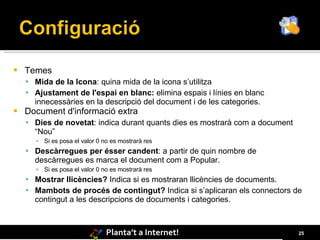   Temes
     Mida de la Icona: quina mida de la icona s’utilitza
     Ajustament de l'espai en blanc: elimina espais i línies en blanc
      innecessàries en la descripció del document i de les categories.
   Document d'informació extra
     Dies de novetat: indica durant quants dies es mostrarà com a document
      “Nou”
      ▪ Si es posa el valor 0 no es mostrarà res
     Descàrregues per ésser candent: a partir de quin nombre de
      descàrregues es marca el document com a Popular.
      ▪ Si es posa el valor 0 no es mostrarà res
     Mostrar llicències? Indica si es mostraran llicències de documents.
     Mambots de procés de contingut? Indica si s’aplicaran els connectors de
      contingut a les descripcions de documents i categories.



                               Planta’t a Internet!                           25
 