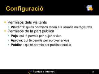    Permisos dels visitants
     Visitants: quins permisos tenen els usuaris no registrats
   Permisos de la part pública
     Puja: qui té permís per pujar arxius
     Aprova: qui té permís per aprovar arxius
     Publica : qui té permís per publicar arxius




                     Planta’t a Internet!                         27
 