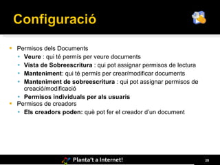  Permisos dels Documents
   Veure : qui té permís per veure documents
   Vista de Sobreescritura : qui pot assignar permisos de lectura
   Manteniment: qui té permís per crear/modificar documents
   Manteniment de sobreescritura : qui pot assignar permisos de
    creació/modificació
   Permisos individuals per als usuaris
 Permisos de creadors
   Els creadors poden: què pot fer el creador d’un document




                      Planta’t a Internet!                           28
 