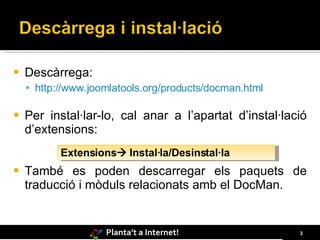    Descàrrega:
     http://www.joomlatools.org/products/docman.html

   Per instal·lar-lo, cal anar a l’apartat d’instal·lació
    d’extensions:
           Extensions Instal·la/Desinstal·la
   També es poden descarregar els paquets de
    traducció i mòduls relacionats amb el DocMan.


                    Planta’t a Internet!                3
 