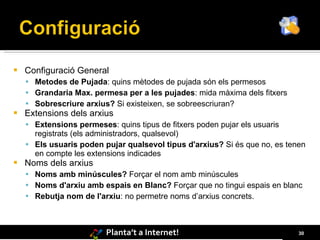    Configuració General
     Metodes de Pujada: quins mètodes de pujada són els permesos
     Grandaria Max. permesa per a les pujades: mida màxima dels fitxers
     Sobrescriure arxius? Si existeixen, se sobreescriuran?
   Extensions dels arxius
     Extensions permeses: quins tipus de fitxers poden pujar els usuaris
      registrats (els administradors, qualsevol)
     Els usuaris poden pujar qualsevol tipus d'arxius? Si és que no, es tenen
      en compte les extensions indicades
   Noms dels arxius
     Noms amb minúscules? Forçar el nom amb minúscules
     Noms d'arxiu amb espais en Blanc? Forçar que no tingui espais en blanc
     Rebutja nom de l'arxiu: no permetre noms d’arxius concrets.




                         Planta’t a Internet!                               30
 