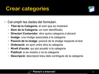    Cal omplir les dades del formulari.
     Títol de la Categoria: el nom que es mostrarà
     Nom de la Categoria: un nom identificatiu
     Directori Contenidor: dins quina categoria s’ubicarà
     Imatge: una imatge associada a la categoria
     Posició de la imatge: posició de la imatge respecte el text
     Ordenació: en quin ordre dins la categoria
     Nivell d'accés: qui pot accedir a la categoria
     Publicat: si es mostra o no la categoria
     Descripció: descripció breu dels continguts de la categoria




                        Planta’t a Internet!                        8
 