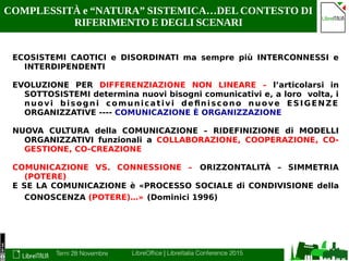 Terni 28 Novembre LibreOffice | LibreItalia Conference 2015
COMPLESSITÀ e “NATURA” SISTEMICA…DEL CONTESTO DI
RIFERIMENTO E DEGLI SCENARI
ECOSISTEMI CAOTICI e DISORDINATI ma sempre più INTERCONNESSI e
INTERDIPENDENTI
EVOLUZIONE PER DIFFERENZIAZIONE NON LINEARE – l’articolarsi in
SOTTOSISTEMI determina nuovi bisogni comunicativi e, a loro volta, i
nuovi bisogni comunicativi definiscono nuove ESIGENZE
ORGANIZZATIVE ---- COMUNICAZIONE È ORGANIZZAZIONE
NUOVA CULTURA della COMUNICAZIONE – RIDEFINIZIONE di MODELLI
ORGANIZZATIVI funzionali a COLLABORAZIONE, COOPERAZIONE, CO-
GESTIONE, CO-CREAZIONE
COMUNICAZIONE VS. CONNESSIONE – ORIZZONTALITÀ – SIMMETRIA
(POTERE)
E SE LA COMUNICAZIONE è «PROCESSO SOCIALE di CONDIVISIONE della
CONOSCENZA (POTERE)…» (Dominici 1996)
 
