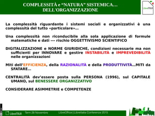 Terni 28 Novembre LibreOffice | LibreItalia Conference 2015
COMPLESSITÀ e “NATURA” SISTEMICA…
DELL'ORGANIZZAZIONE
La complessità riguardante i sistemi sociali e organizzativi è una
complessità del tutto «particolare»…
Una complessità non riconducibile alla sola applicazione di formule
matematiche e dati --- rischio OGGETTIVISMO SCIENTIFICO
DIGITALIZZAZIONE e NORME GIURIDICHE, condizioni necessarie ma non
sufficienti per INNOVARE e gestire INSTABILITÀ e IMPREVEDIBILITÀ
nelle organizzazioni
Miti dell’EFFICIENZA, della RAZIONALITÀ e della PRODUTTIVITÀ…MITI da
SFATARE…
CENTRALITÀ dev’essere posta sulla PERSONA (1996), sul CAPITALE
UMANO, sul BENESSERE ORGANIZZATIVO
CONSIDERARE ASIMMETRIE e COMPETENZE
 
