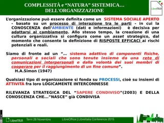 Terni 28 Novembre LibreOffice | LibreItalia Conference 2015
COMPLESSITÀ e “NATURA” SISTEMICA…
DELL'ORGANIZZAZIONE
L’organizzazione può essere definita come un SISTEMA SOCIALE APERTO
- basato su un processo di interazione tra le parti - in cui la
CONOSCENZA dell’AMBIENTE (dati e informazioni) è decisiva per
adattarsi al cambiamento. Allo stesso tempo, la creazione di una
cultura organizzativa si configura come un asset strategico, dal
momento che consente la definizione di RISPOSTE EFFICACI ai rischi
potenziali e reali.
Siamo di fronte ad un “… sistema adattivo di componenti fisiche,
personali e sociali che sono tenute insieme da una rete di
comunicazioni interpersonali e dalla volontà dei suoi membri di
cooperare per il raggiungimento di un fine comune”.
H.A.Simon (1947)
Qualsiasi tipo di organizzazione si fonda su PROCESSI, cioè su insiemi di
ATTIVITÀ fra loro LOGICAMENTE INTERCONNESSE
RILEVANZA STRATEGICA DEL “SAPERE CONDIVISO”(2003) E DELLA
CONOSCENZA CHE...”NASCE” già CONDIVISA
 