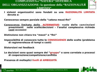 Terni 28 Novembre LibreOffice | LibreItalia Conference 2015
COMPLESSITÀ e “NATURA” SISTEMICA
DELL'ORGANIZZAZIONE: la questione della “RAZIONALITÀ
LIMITATA”
I sistemi organizzativi sono fondati su una RAZIONALITÀ LIMITATA
dovuta a:
Conoscenza sempre parziale della “catena mezzi-fini”
Conoscenza limitata delle ALTERNATIVE– ruolo delle convinzioni
preesistenti nelle scelte/decisioni – l’analisi complessiva richiede
costi eccessivi
Distinzione non chiara tra “mezzi” e “fini”
Impossibilità di conoscere tutte le CONSEGUENZE delle scelte (problema
di ragionevolezza di tempi e costi)
Distorsioni nei feedback
Le decisioni sono quasi sempre del “gruppo” e sono correlate a processi
di cooperazione/competizione/conflitto
Presenza di molteplici livelli di AMBIGUITÀ
 