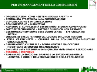 Terni 28 Novembre LibreOffice | LibreItalia Conference 2015
PER UN MANAGEMENT DELLACOMPLESSITÀ
- ORGANIZZAZIONI COME «SISTEMI SOCIALI APERTI» **
- CENTRALITÀ STRATEGICA della COMUNICAZIONE
- COMUNICAZIONE è ORGANIZZAZIONE
- COMUNICAZIONE ≠ MARKETING
- AUMENTO di COMPLESSITÀ genere NUOVI BISOGNI COMUNICATIVI
- FATTORE TECNOLOGICO e FATTORE GIURIDICO NON BASTANO
- GESTIONE/CONDIVISIONE della CONOSCENZA --- EFFICIENZA dei
SISTEMI
- LOGICHE DI BREVE PERIODO VS. LOGICHE DI LUNGO PERIODO
- ETICA VS.ETICHETTA – CULTURE DELLA COMUNICAZIONE=CULTURE
ORGANIZZATIVE
- CAMBIAMENTO CULTURALE – FONDAMENTALE MA OCCORRE
MODIFICARE LE CULTURE ORGANIZZATIVE
- Centralità della PERSONA e della QUALITA’ dello SPAZIO RELAZIONALE
- PERSONA ≠ INDIVIDUO
- RIPENSARE LO SPAZIO DEI SAPERE E LO SPAZIO RELAZIONALE
«DENTRO» I LUOGHI DELL’EDUCAZIONE E DELLA FORMAZIONE
 
