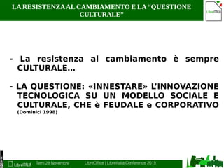 Terni 28 Novembre LibreOffice | LibreItalia Conference 2015
LA RESISTENZAAL CAMBIAMENTO E LA “QUESTIONE
CULTURALE”
- La resistenza al cambiamento è sempre
CULTURALE…
- LA QUESTIONE: «INNESTARE» L’INNOVAZIONE
TECNOLOGICA SU UN MODELLO SOCIALE E
CULTURALE, CHE è FEUDALE e CORPORATIVO
(Dominici 1998)
 