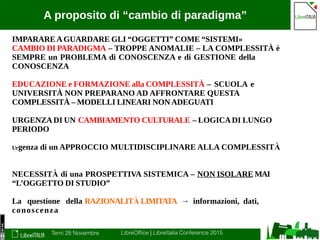 Terni 28 Novembre LibreOffice | LibreItalia Conference 2015
A proposito di “cambio di paradigma”
IMPARAREAGUARDARE GLI “OGGETTI” COME “SISTEMI»
CAMBIO DI PARADIGMA – TROPPE ANOMALIE – LA COMPLESSITÀ è
SEMPRE un PROBLEMA di CONOSCENZA e di GESTIONE della
CONOSCENZA
EDUCAZIONE e FORMAZIONE alla COMPLESSITÀ – SCUOLA e
UNIVERSITÀ NON PREPARANO AD AFFRONTARE QUESTA
COMPLESSITÀ – MODELLI LINEARI NONADEGUATI
URGENZADI UN CAMBIAMENTO CULTURALE – LOGICADI LUNGO
PERIODO
Urgenza di un APPROCCIO MULTIDISCIPLINARE ALLA COMPLESSITÀ
NECESSITÀ di una PROSPETTIVA SISTEMICA – NON ISOLARE MAI
“L’OGGETTO DI STUDIO”
La questione della RAZIONALITÀ LIMITATA → informazioni, dati,
conoscenza
 