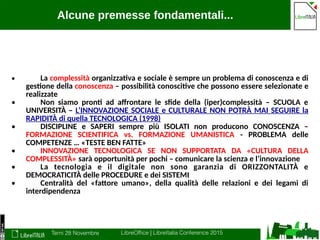 Terni 28 Novembre LibreOffice | LibreItalia Conference 2015
Alcune premesse fondamentali...
• La complessità organizzativa e sociale è sempre un problema di conoscenza e di
gestione della conoscenza – possibilità conoscitive che possono essere selezionate e
realizzate
• Non siamo pronti ad affrontare le sfide della (iper)complessità – SCUOLA e
UNIVERSITÀ – L’INNOVAZIONE SOCIALE e CULTURALE NON POTRÀ MAI SEGUIRE la
RAPIDITÀ di quella TECNOLOGICA (1998)
• DISCIPLINE e SAPERI sempre più ISOLATI non producono CONOSCENZA –
FORMAZIONE SCIENTIFICA vs. FORMAZIONE UMANISTICA - PROBLEMA delle
COMPETENZE … «TESTE BEN FATTE»
• INNOVAZIONE TECNOLOGICA SE NON SUPPORTATA DA «CULTURA DELLA
COMPLESSITÀ» sarà opportunità per pochi – comunicare la scienza e l’innovazione
• La tecnologia e il digitale non sono garanzia di ORIZZONTALITÀ e
DEMOCRATICITÀ delle PROCEDURE e dei SISTEMI
• Centralità del «fattore umano», della qualità delle relazioni e dei legami di
interdipendenza
 
