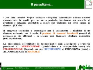 Terni 28 Novembre LibreOffice | LibreItalia Conference 2015
Il paradigma...
«Con tale termine voglio indicare conquiste scientifiche universalmente
riconosciute, le quali, per un certo periodo, forniscono un modello di
problemi e soluzioni accettabili a coloro che praticano un certo campo di
ricerca» (T.Kuhn).
Il progresso scientifico e tecnologico non è unicamente il risultato di un
discorso razionale, ma è anche il prodotto di momenti irrazionali (metodi di
persuasione più efficace) – la scienza può diventare ideologia dogmatica
(P.K.Feyerabend)
Le rivoluzioni scientifiche (e tecnologiche) non avvengono attraverso
p ro c e s s i d i VERIFICAZIONE ( p o s i t i v i s m o e n e o - p o s i t i v i s m o ) e / o
FALSIFICAZIONE (Popper), ma per SOSTITUZIONE di PARADIGMA (Kuhn) –
ACCUMULAZIONE di ANOMALIE
 